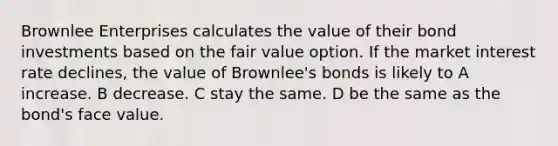 Brownlee Enterprises calculates the value of their bond investments based on the fair value option. If the market interest rate declines, the value of Brownlee's bonds is likely to A increase. B decrease. C stay the same. D be the same as the bond's face value.