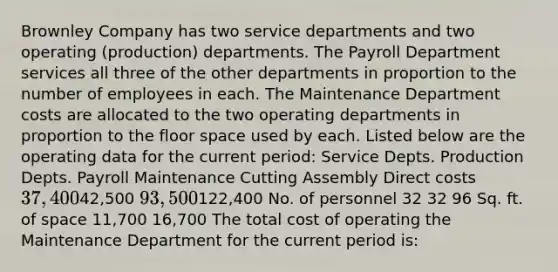 Brownley Company has two service departments and two operating (production) departments. The Payroll Department services all three of the other departments in proportion to the number of employees in each. The Maintenance Department costs are allocated to the two operating departments in proportion to the floor space used by each. Listed below are the operating data for the current period: Service Depts. Production Depts. Payroll Maintenance Cutting Assembly Direct costs 37,40042,500 93,500122,400 No. of personnel 32 32 96 Sq. ft. of space 11,700 16,700 The total cost of operating the Maintenance Department for the current period is: