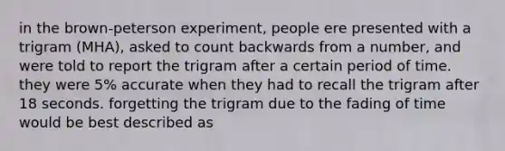 in the brown-peterson experiment, people ere presented with a trigram (MHA), asked to count backwards from a number, and were told to report the trigram after a certain period of time. they were 5% accurate when they had to recall the trigram after 18 seconds. forgetting the trigram due to the fading of time would be best described as