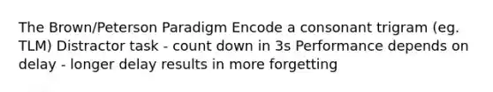 The Brown/Peterson Paradigm Encode a consonant trigram (eg. TLM) Distractor task - count down in 3s Performance depends on delay - longer delay results in more forgetting