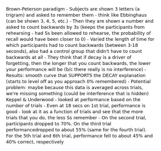 Brown-Peterson paradigm - Subjects are shown 3 letters (a trigram) and asked to remember them - think like Ebbinghaus (can be shown 3, 4, 5, etc.) - Then they are shown a number and asked to count backwards by 3s (keeps the participants from rehearsing - had Ss been allowed to rehearse, the probability of recall would have been closer to 0) - Varied the length of time for which participants had to count backwards (between 3-18 seconds), also had a control group that didn't have to count backwards at all - They think that if decay is a driver of forgetting, then the longer that you count backwards, the lower your performance will be (b/c there really is no interference) - Results: smooth curve that SUPPORTS the DECAY explanation (starts to level off as you approach 0% remembered) - Potential problem: maybe because this data is averaged across trials, we're missing something (could be interference that is hidden) Keppel & Underwood - looked at performance based on the number of trials - Even at 18 secs on 1st trial, performance is good - look at it as a function of trials and see that the more trials that you do, the less Ss remember - On the second trial, participants dropped to 70%. On the third trial performancedropped to about 55% (same for the fourth trial). For the 5th trial and 6th trial, performance fell to about 45% and 40% correct, respectively