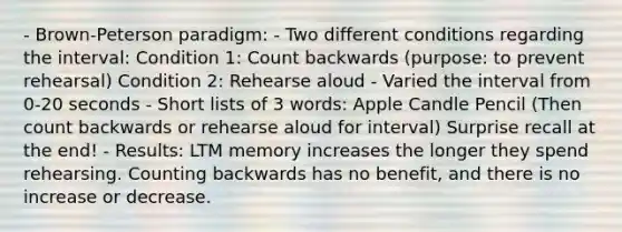 - Brown-Peterson paradigm: - Two different conditions regarding the interval: Condition 1: <a href='https://www.questionai.com/knowledge/kIRqLI0p3e-count-back' class='anchor-knowledge'>count back</a>wards (purpose: to prevent rehearsal) Condition 2: Rehearse aloud - Varied the interval from 0-20 seconds - Short lists of 3 words: Apple Candle Pencil (Then count backwards or rehearse aloud for interval) Surprise recall at the end! - Results: LTM memory increases the longer they spend rehearsing. Counting backwards has no benefit, and there is no increase or decrease.