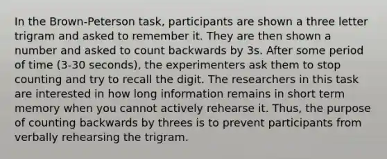 In the Brown-Peterson task, participants are shown a three letter trigram and asked to remember it. They are then shown a number and asked to count backwards by 3s. After some period of time (3-30 seconds), the experimenters ask them to stop counting and try to recall the digit. The researchers in this task are interested in how long information remains in short term memory when you cannot actively rehearse it. Thus, the purpose of counting backwards by threes is to prevent participants from verbally rehearsing the trigram.