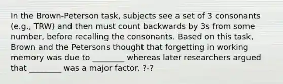 In the Brown-Peterson task, subjects see a set of 3 consonants (e.g., TRW) and then must count backwards by 3s from some number, before recalling the consonants. Based on this task, Brown and the Petersons thought that forgetting in working memory was due to ________ whereas later researchers argued that ________ was a major factor. ?-?