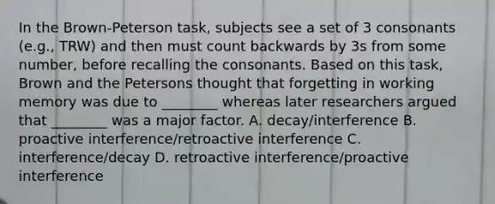 In the Brown-Peterson task, subjects see a set of 3 consonants (e.g., TRW) and then must count backwards by 3s from some number, before recalling the consonants. Based on this task, Brown and the Petersons thought that forgetting in working memory was due to ________ whereas later researchers argued that ________ was a major factor. A. decay/interference B. proactive interference/retroactive interference C. interference/decay D. retroactive interference/proactive interference