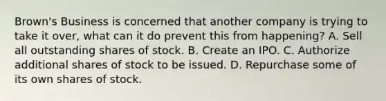 Brown's Business is concerned that another company is trying to take it over, what can it do prevent this from happening? A. Sell all outstanding shares of stock. B. Create an IPO. C. Authorize additional shares of stock to be issued. D. Repurchase some of its own shares of stock.