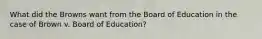 What did the Browns want from the Board of Education in the case of Brown v. Board of Education?