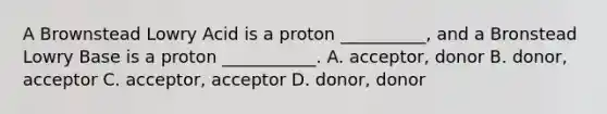 A Brownstead Lowry Acid is a proton __________, and a Bronstead Lowry Base is a proton ___________. A. acceptor, donor B. donor, acceptor C. acceptor, acceptor D. donor, donor