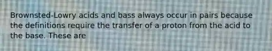 Brownsted-Lowry acids and bass always occur in pairs because the definitions require the transfer of a proton from the acid to the base. These are