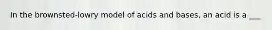 In the brownsted-lowry model of acids and bases, an acid is a ___