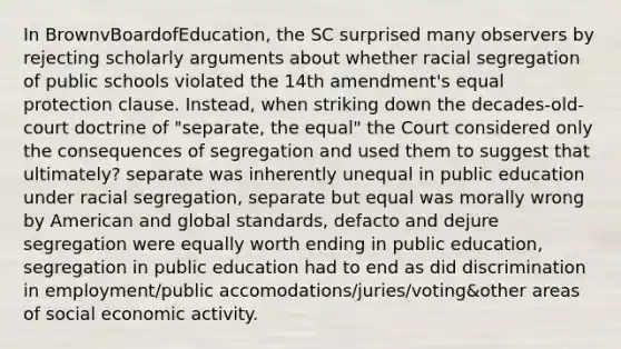 In BrownvBoardofEducation, the SC surprised many observers by rejecting scholarly arguments about whether racial segregation of public schools violated the 14th amendment's equal protection clause. Instead, when striking down the decades-old-court doctrine of "separate, the equal" the Court considered only the consequences of segregation and used them to suggest that ultimately? separate was inherently unequal in public education under racial segregation, separate but equal was morally wrong by American and global standards, defacto and dejure segregation were equally worth ending in public education, segregation in public education had to end as did discrimination in employment/public accomodations/juries/voting&other areas of social economic activity.