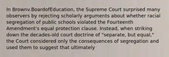 In Brownv.BoardofEducation, the Supreme Court surprised many observers by rejecting scholarly arguments about whether racial segregation of public schools violated the Fourteenth Amendment's equal protection clause. Instead, when striking down the decades-old court doctrine of "separate, but equal," the Court considered only the consequences of segregation and used them to suggest that ultimately