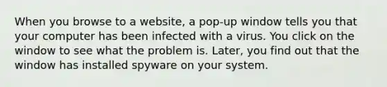 When you browse to a website, a pop-up window tells you that your computer has been infected with a virus. You click on the window to see what the problem is. Later, you find out that the window has installed spyware on your system.