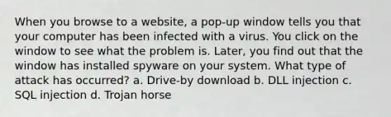 When you browse to a website, a pop-up window tells you that your computer has been infected with a virus. You click on the window to see what the problem is. Later, you find out that the window has installed spyware on your system. What type of attack has occurred? a. Drive-by download b. DLL injection c. SQL injection d. Trojan horse