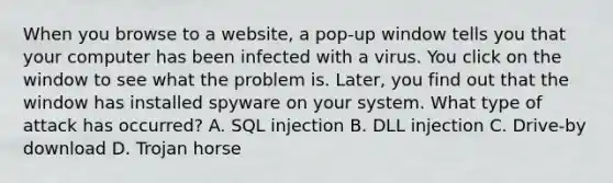 When you browse to a website, a pop-up window tells you that your computer has been infected with a virus. You click on the window to see what the problem is. Later, you find out that the window has installed spyware on your system. What type of attack has occurred? A. SQL injection B. DLL injection C. Drive-by download D. Trojan horse