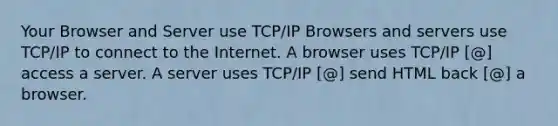 Your Browser and Server use TCP/IP Browsers and servers use TCP/IP to connect to the Internet. A browser uses TCP/IP [@] access a server. A server uses TCP/IP [@] send HTML back [@] a browser.