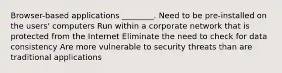 Browser-based applications ________. Need to be pre-installed on the users' computers Run within a corporate network that is protected from the Internet Eliminate the need to check for data consistency Are more vulnerable to security threats than are traditional applications