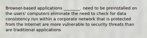 Browser-based applications ________. need to be preinstalled on the users' computers eliminate the need to check for data consistency run within a corporate network that is protected from the Internet are more vulnerable to security threats than are traditional applications