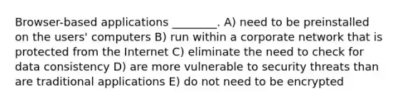 Browser-based applications ________. A) need to be preinstalled on the users' computers B) run within a corporate network that is protected from the Internet C) eliminate the need to check for data consistency D) are more vulnerable to security threats than are traditional applications E) do not need to be encrypted