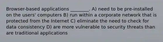 Browser-based applications ________. A) need to be pre-installed on the users' computers B) run within a corporate network that is protected from the Internet C) eliminate the need to check for data consistency D) are more vulnerable to security threats than are traditional applications