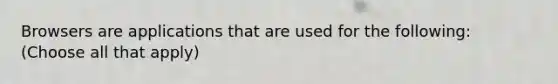 Browsers are applications that are used for the following: (Choose all that apply)