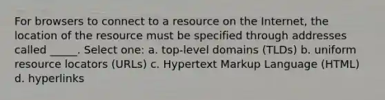 For browsers to connect to a resource on the Internet, the location of the resource must be specified through addresses called _____. Select one: a. top-level domains (TLDs) b. uniform resource locators (URLs) c. Hypertext Markup Language (HTML) d. hyperlinks