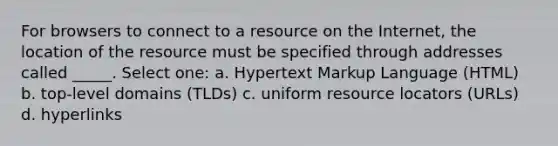 For browsers to connect to a resource on the Internet, the location of the resource must be specified through addresses called _____. Select one: a. Hypertext Markup Language (HTML) b. top-level domains (TLDs) c. uniform resource locators (URLs) d. hyperlinks