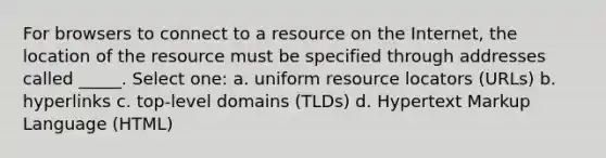 For browsers to connect to a resource on the Internet, the location of the resource must be specified through addresses called _____. Select one: a. uniform resource locators (URLs) b. hyperlinks c. top-level domains (TLDs) d. Hypertext Markup Language (HTML)