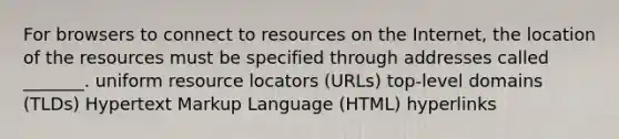 For browsers to connect to resources on the Internet, the location of the resources must be specified through addresses called _______. uniform resource locators (URLs) top-level domains (TLDs) Hypertext Markup Language (HTML) hyperlinks