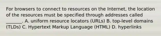 For browsers to connect to resources on the Internet, the location of the resources must be specified through addresses called _______. A. uniform resource locators (URLs) B. top-level domains (TLDs) C. Hypertext Markup Language (HTML) D. hyperlinks