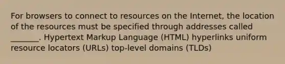 For browsers to connect to resources on the Internet, the location of the resources must be specified through addresses called _______. Hypertext Markup Language (HTML) hyperlinks uniform resource locators (URLs) top-level domains (TLDs)