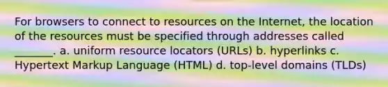 For browsers to connect to resources on the Internet, the location of the resources must be specified through addresses called _______. a. uniform resource locators (URLs) b. hyperlinks c. Hypertext Markup Language (HTML) d. top-level domains (TLDs)