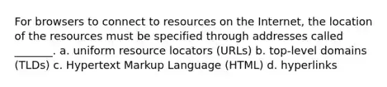 For browsers to connect to resources on the Internet, the location of the resources must be specified through addresses called _______. a. uniform resource locators (URLs) b. top-level domains (TLDs) c. Hypertext Markup Language (HTML) d. hyperlinks