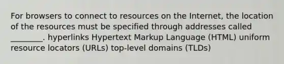 For browsers to connect to resources on the Internet, the location of the resources must be specified through addresses called ________. hyperlinks Hypertext Markup Language (HTML) uniform resource locators (URLs) top-level domains (TLDs)