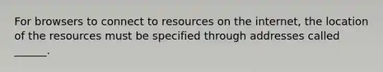 For browsers to connect to resources on the internet, the location of the resources must be specified through addresses called ______.