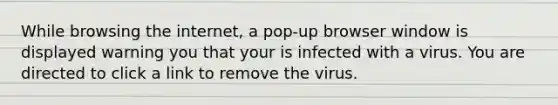 While browsing the internet, a pop-up browser window is displayed warning you that your is infected with a virus. You are directed to click a link to remove the virus.