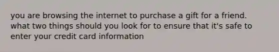 you are browsing the internet to purchase a gift for a friend. what two things should you look for to ensure that it's safe to enter your credit card information