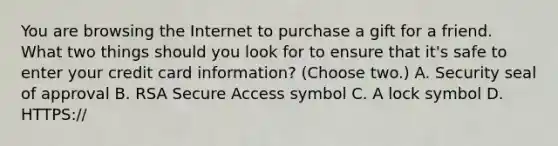 You are browsing the Internet to purchase a gift for a friend. What two things should you look for to ensure that it's safe to enter your credit card information? (Choose two.) A. Security seal of approval B. RSA Secure Access symbol C. A lock symbol D. HTTPS://