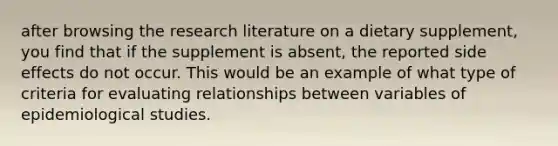 after browsing the research literature on a dietary supplement, you find that if the supplement is absent, the reported side effects do not occur. This would be an example of what type of criteria for evaluating relationships between variables of epidemiological studies.