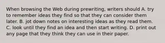 When browsing the Web during​ prewriting, writers should A. try to remember ideas they find so that they can consider them later. B. jot down notes on interesting ideas as they read them. C. look until they find an idea and then start writing. D. print out any page that they think they can use in their paper.