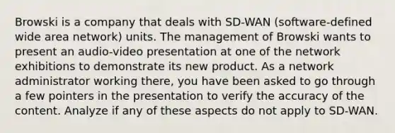 Browski is a company that deals with SD-WAN (software-defined wide area network) units. The management of Browski wants to present an audio-video presentation at one of the network exhibitions to demonstrate its new product. As a network administrator working there, you have been asked to go through a few pointers in the presentation to verify the accuracy of the content. Analyze if any of these aspects do not apply to SD-WAN.