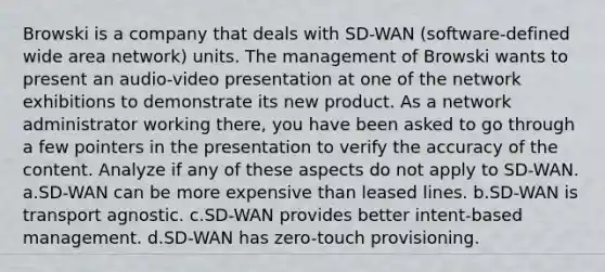 Browski is a company that deals with SD-WAN (software-defined wide area network) units. The management of Browski wants to present an audio-video presentation at one of the network exhibitions to demonstrate its new product. As a network administrator working there, you have been asked to go through a few pointers in the presentation to verify the accuracy of the content. Analyze if any of these aspects do not apply to SD-WAN. a.SD-WAN can be more expensive than leased lines. b.SD-WAN is transport agnostic. c.SD-WAN provides better intent-based management. d.SD-WAN has zero-touch provisioning.