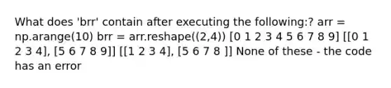 What does 'brr' contain after executing the following:? arr = np.arange(10) brr = arr.reshape((2,4)) [0 1 2 3 4 5 6 7 8 9] [[0 1 2 3 4], [5 6 7 8 9]] [[1 2 3 4], [5 6 7 8 ]] None of these - the code has an error