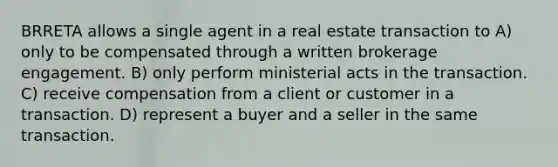 BRRETA allows a single agent in a real estate transaction to A) only to be compensated through a written brokerage engagement. B) only perform ministerial acts in the transaction. C) receive compensation from a client or customer in a transaction. D) represent a buyer and a seller in the same transaction.