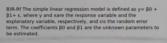 B)R-Rf The simple linear regression model is defined as y= β0 + β1+ ε, where y and xare the response variable and the explanatory variable, respectively, and εis the random error term. The coefficients β0 and β1 are the unknown parameters to be estimated.