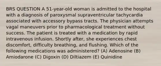 BRS QUESTION A 51-year-old woman is admitted to the hospital with a diagnosis of paroxysmal supraventricular tachycardia associated with accessory bypass tracts. The physician attempts vagal maneuvers prior to pharmacological treatment without success. The patient is treated with a medication by rapid intravenous infusion. Shortly after, she experiences chest discomfort, difficulty breathing, and flushing. Which of the following medications was administered? (A) Adenosine (B) Amiodarone (C) Digoxin (D) Diltiazem (E) Quinidine