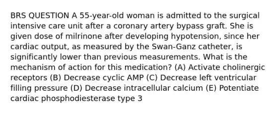 BRS QUESTION A 55-year-old woman is admitted to the surgical intensive care unit after a coronary artery bypass graft. She is given dose of milrinone after developing hypotension, since her cardiac output, as measured by the Swan-Ganz catheter, is significantly lower than previous measurements. What is the mechanism of action for this medication? (A) Activate cholinergic receptors (B) Decrease cyclic AMP (C) Decrease left ventricular filling pressure (D) Decrease intracellular calcium (E) Potentiate cardiac phosphodiesterase type 3