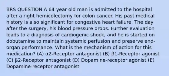 BRS QUESTION A 64-year-old man is admitted to the hospital after a right hemicolectomy for colon cancer. His past medical history is also significant for congestive heart failure. The day after the surgery, his blood pressure drops. Further evaluation leads to a diagnosis of cardiogenic shock, and he is started on dobutamine to maintain systemic perfusion and preserve end-organ performance. What is the mechanism of action for this medication? (A) α2-Receptor antagonist (B) β1-Receptor agonist (C) β2-Receptor antagonist (D) Dopamine-receptor agonist (E) Dopamine-receptor antagonist