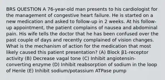 BRS QUESTION A 76-year-old man presents to his cardiologist for the management of congestive heart failure. He is started on a new medication and asked to follow-up in 2 weeks. At his follow-up appointment, the patient complains of nausea and abdominal pain. His wife tells the doctor that he has been confused over the past couple of days and recently complained of vision changes. What is the mechanism of action for the medication that most likely caused this patient presentation? (A) Block β1-receptor activity (B) Decrease vagal tone (C) Inhibit angiotensin-converting enzyme (D) Inhibit reabsorption of sodium in the loop of Henle (E) Inhibit sodium/potassium ATPase pump