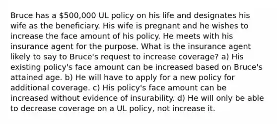 Bruce has a 500,000 UL policy on his life and designates his wife as the beneficiary. His wife is pregnant and he wishes to increase the face amount of his policy. He meets with his insurance agent for the purpose. What is the insurance agent likely to say to Bruce's request to increase coverage? a) His existing policy's face amount can be increased based on Bruce's attained age. b) He will have to apply for a new policy for additional coverage. c) His policy's face amount can be increased without evidence of insurability. d) He will only be able to decrease coverage on a UL policy, not increase it.